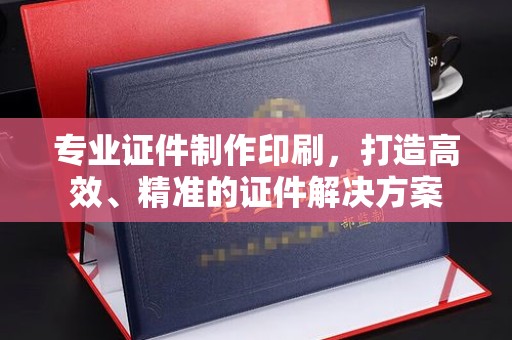 昆明专业证件制作印刷，打造高效、精准的证件解决方案