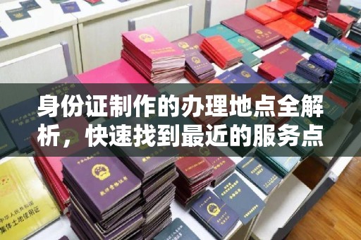 昆明身份证制作的办理地点全解析，快速找到最近的服务点